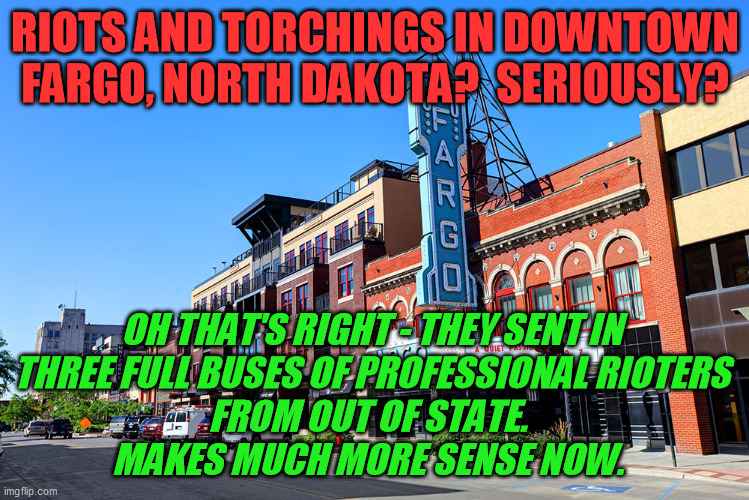 When something doesn't make sense, there's probably a reason. And send that message to the rurals that they're not safe omg omg! | RIOTS AND TORCHINGS IN DOWNTOWN FARGO, NORTH DAKOTA?  SERIOUSLY? OH THAT'S RIGHT - THEY SENT IN 
THREE FULL BUSES OF PROFESSIONAL RIOTERS 
FROM OUT OF STATE.  
MAKES MUCH MORE SENSE NOW. | image tagged in derek chauvin,george floyd riots,false flag,protests,north dakota | made w/ Imgflip meme maker