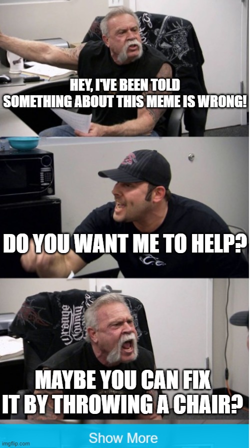 This meme needs to be improved | HEY, I'VE BEEN TOLD SOMETHING ABOUT THIS MEME IS WRONG! DO YOU WANT ME TO HELP? MAYBE YOU CAN FIX IT BY THROWING A CHAIR? | image tagged in memes,funny memes,american chopper argument,troll,show more,funny | made w/ Imgflip meme maker