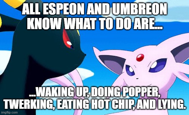 All Espeon and Umbreon Know What to Do Are... | ALL ESPEON AND UMBREON KNOW WHAT TO DO ARE... ...WAKING UP, DOING POPPER, TWERKING, EATING HOT CHIP, AND LYING. | image tagged in umbreon and espeon,copypastas,eat hot chip and lie,memes,pokemon | made w/ Imgflip meme maker