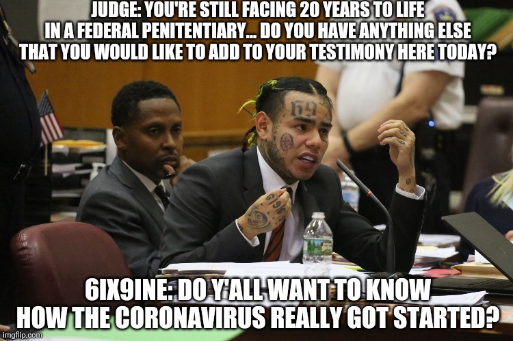 6ix9nine # 8 | JUDGE: YOU'RE STILL FACING 20 YEARS TO LIFE IN A FEDERAL PENITENTIARY... DO YOU HAVE ANYTHING ELSE THAT YOU WOULD LIKE TO ADD TO YOUR TESTIMONY HERE TODAY? 6IX9INE: DO Y'ALL WANT TO KNOW HOW THE CORONAVIRUS REALLY GOT STARTED? | image tagged in 6ix9ine snitch | made w/ Imgflip meme maker