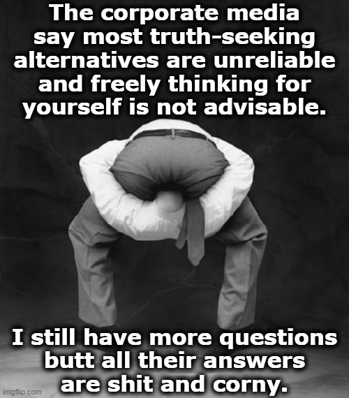 Head Up Ass | The corporate media
say most truth-seeking
alternatives are unreliable
and freely thinking for
yourself is not advisable. I still have more questions
butt all their answers
are shit and corny. | image tagged in head up ass | made w/ Imgflip meme maker