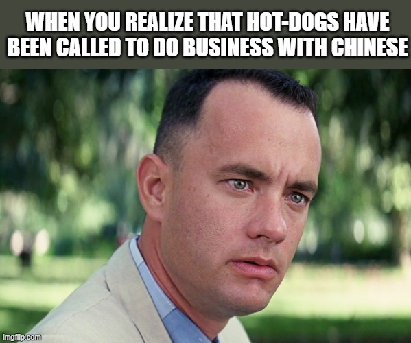 Hot-Dog = Business | WHEN YOU REALIZE THAT HOT-DOGS HAVE BEEN CALLED TO DO BUSINESS WITH CHINESE | image tagged in memes,and just like that | made w/ Imgflip meme maker