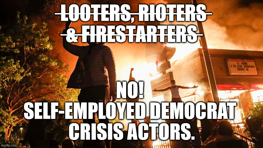 LOOTERS, RIOTERS & FIRE STARTERS NO! SELF-EMPLOYED DEMOCRAT CRISIS ACTORS. | ̶L̶O̶O̶T̶E̶R̶S̶,̶ ̶R̶I̶O̶T̶E̶R̶S̶ ̶&̶ ̶F̶I̶R̶E̶S̶T̶A̶R̶T̶E̶R̶S̶; NO! 
SELF-EMPLOYED DEMOCRAT 
CRISIS ACTORS. | image tagged in looters,rioters,firestarters,self-employed democrat  crisis actors | made w/ Imgflip meme maker