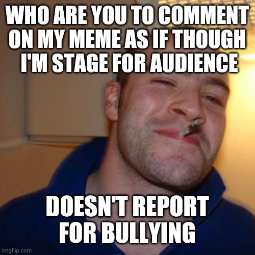Good Guy Greg Meme | WHO ARE YOU TO COMMENT ON MY MEME AS IF THOUGH
 I'M STAGE FOR AUDIENCE DOESN'T REPORT FOR BULLYING | image tagged in memes,good guy greg | made w/ Imgflip meme maker