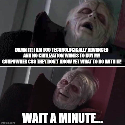 Civilization gunpowder | DAMN IT! I AM TOO TECHNOLOGICALLY ADVANCED AND NO CIVILIZATION WANTS TO BUY MY GUNPOWDER COS THEY DON'T KNOW YET WHAT TO DO WITH IT! WAIT A MINUTE... | image tagged in emperor palpatine | made w/ Imgflip meme maker