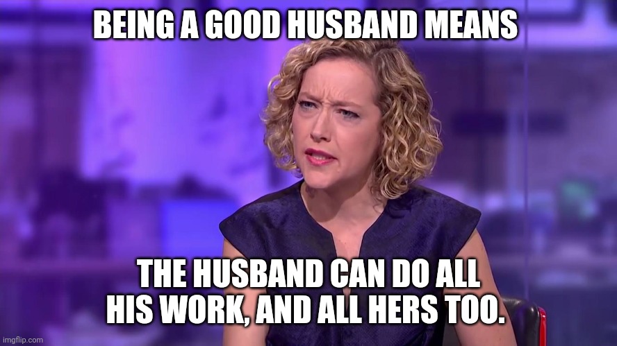 Yeah... Equality... | BEING A GOOD HUSBAND MEANS; THE HUSBAND CAN DO ALL HIS WORK, AND ALL HERS TOO. | image tagged in cathy newman feminist stunned,feminism,gender equality,marriage equality,modern problems,men vs women | made w/ Imgflip meme maker