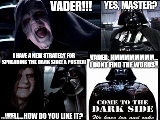 VADER!!! YES, MASTER? VADER: HMMMMMMMM...
I DONT FIND THE WORDS... I HAVE A NEW STRATEGY FOR SPREADING THE DARK SIDE! A POSTER! WELL...HOW DO YOU LIKE IT? | image tagged in star wars,funny | made w/ Imgflip meme maker
