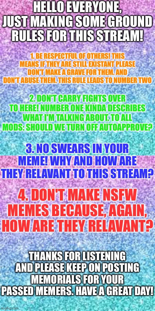MODs: again, should we turn off AutoApprove? | HELLO EVERYONE, JUST MAKING SOME GROUND RULES FOR THIS STREAM! 1. BE RESPECTFUL OF OTHERS! THIS MEANS IF THEY ARE STILL EXISTANT PLEASE DON'T MAKE A GRAVE FOR THEM. AND DON'T ABUSE THEM. THIS RULE LEADS TO NUMBER TWO; 2. DON'T CARRY FIGHTS OVER TO HERE! NUMBER ONE KINDA DESCRIBES WHAT I'M TALKING ABOUT. TO ALL MODS: SHOULD WE TURN OFF AUTOAPPROVE? 3. NO SWEARS IN YOUR MEME! WHY AND HOW ARE THEY RELAVANT TO THIS STREAM? 4. DON'T MAKE NSFW MEMES BECAUSE, AGAIN, HOW ARE THEY RELAVANT? THANKS FOR LISTENING AND PLEASE KEEP ON POSTING MEMORIALS FOR YOUR PASSED MEMERS. HAVE A GREAT DAY! | image tagged in sparkle background | made w/ Imgflip meme maker