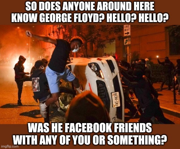 Who else thinks acting like an angry, mindless animal will accomplish anything positive? Lets see a show of hands? Anyone? | SO DOES ANYONE AROUND HERE KNOW GEORGE FLOYD? HELLO? HELLO? WAS HE FACEBOOK FRIENDS WITH ANY OF YOU OR SOMETHING? | image tagged in crazy man,riots | made w/ Imgflip meme maker