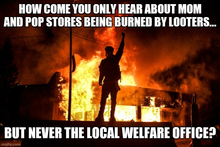 Engage in looting, lose your welfare check. That might calm people faster than tear gas filled with prozac | HOW COME YOU ONLY HEAR ABOUT MOM AND POP STORES BEING BURNED BY LOOTERS... BUT NEVER THE LOCAL WELFARE OFFICE? | image tagged in looters,welfare | made w/ Imgflip meme maker