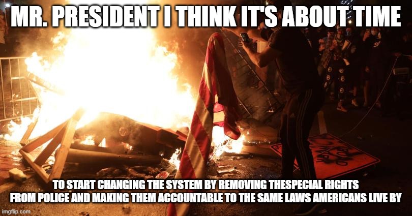 time for change | MR. PRESIDENT I THINK IT'S ABOUT TIME; TO START CHANGING THE SYSTEM BY REMOVING THESPECIAL RIGHTS FROM POLICE AND MAKING THEM ACCOUNTABLE TO THE SAME LAWS AMERICANS LIVE BY | image tagged in politics | made w/ Imgflip meme maker