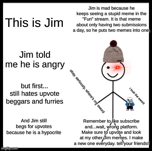 Be Like Bill Meme | Jim is mad because he keeps seeing a stupid meme in the "Fun" stream. It is that meme about only having two submissions a day, so he puts two memes into one. This is Jim; Jim told me he is angry; but first... still hates upvote beggars and furries; okay, seriously, where's my sword; I took the sword; And Jim still begs for upvotes because he is a hypocrite; Remember to like subscribe and...wait, wrong platform. Make sure to upvote and look at my other Jim memes. I make a new one everyday. tell your friends! | image tagged in memes,be like bill | made w/ Imgflip meme maker