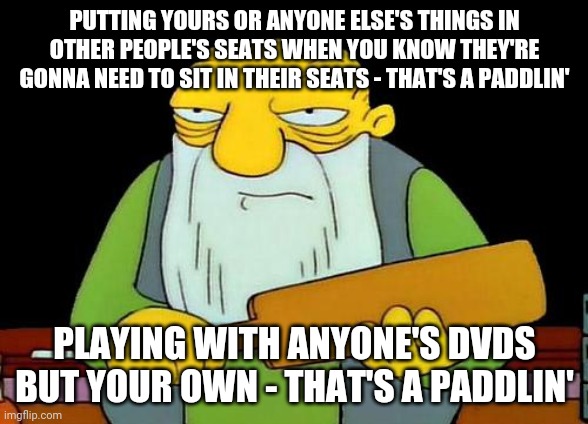 That's a paddlin' Meme | PUTTING YOURS OR ANYONE ELSE'S THINGS IN OTHER PEOPLE'S SEATS WHEN YOU KNOW THEY'RE GONNA NEED TO SIT IN THEIR SEATS - THAT'S A PADDLIN'; PLAYING WITH ANYONE'S DVDS BUT YOUR OWN - THAT'S A PADDLIN' | image tagged in memes,that's a paddlin' | made w/ Imgflip meme maker