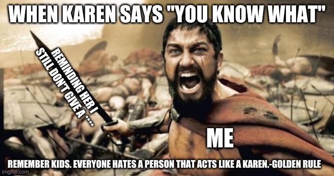 Sparta Leonidas | WHEN KAREN SAYS "YOU KNOW WHAT"; REMINDING HER I  STILL DON'T GIVE A ****; ME; REMEMBER KIDS. EVERYONE HATES A PERSON THAT ACTS LIKE A KAREN.-GOLDEN RULE | image tagged in memes,sparta leonidas | made w/ Imgflip meme maker