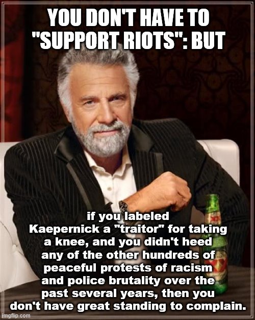 Not saying you have to support riots. But you should look in the mirror before throwing shade. | YOU DON'T HAVE TO "SUPPORT RIOTS": BUT; if you labeled Kaepernick a "traitor" for taking a knee, and you didn't heed any of the other hundreds of peaceful protests of racism and police brutality over the past several years, then you don't have great standing to complain. | image tagged in the most interesting man in the world,kaepernick,colin kaepernick,protests,police brutality,riots | made w/ Imgflip meme maker