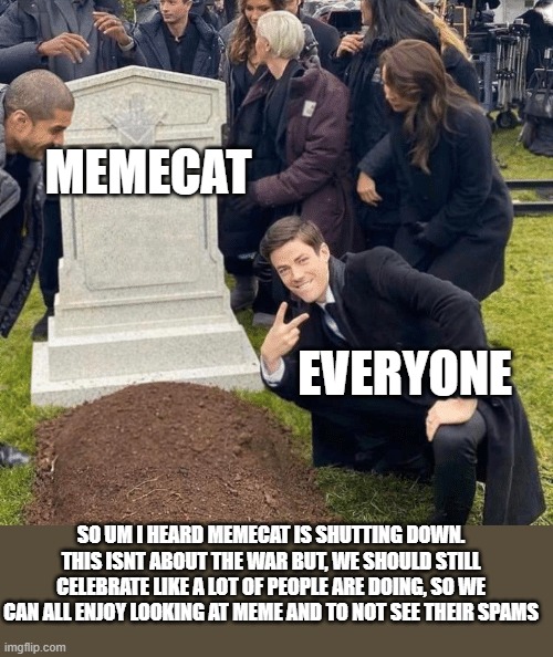 Grant Gustin over grave | MEMECAT; EVERYONE; SO UM I HEARD MEMECAT IS SHUTTING DOWN. THIS ISNT ABOUT THE WAR BUT, WE SHOULD STILL CELEBRATE LIKE A LOT OF PEOPLE ARE DOING, SO WE CAN ALL ENJOY LOOKING AT MEME AND TO NOT SEE THEIR SPAMS | image tagged in grant gustin over grave | made w/ Imgflip meme maker