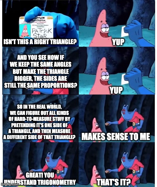 patrick not my wallet | YUP; ISN'T THIS A RIGHT TRIANGLE? AND YOU SEE HOW IF WE KEEP THE SAME ANGLES BUT MAKE THE TRIANGLE BIGGER, THE SIDES ARE STILL THE SAME PROPORTIONS? YUP; SO IN THE REAL WORLD, WE CAN FIGURE OUT ALL KINDS OF HARD-TO-MEASURE STUFF BY PRETENDING IT'S ONE SIDE OF A TRIANGLE, AND THEN MEASURE A DIFFERENT SIDE OF THAT TRIANGLE? MAKES SENSE TO ME; GREAT! YOU UNDERSTAND TRIGONOMETRY; THAT'S IT? | image tagged in patrick not my wallet | made w/ Imgflip meme maker