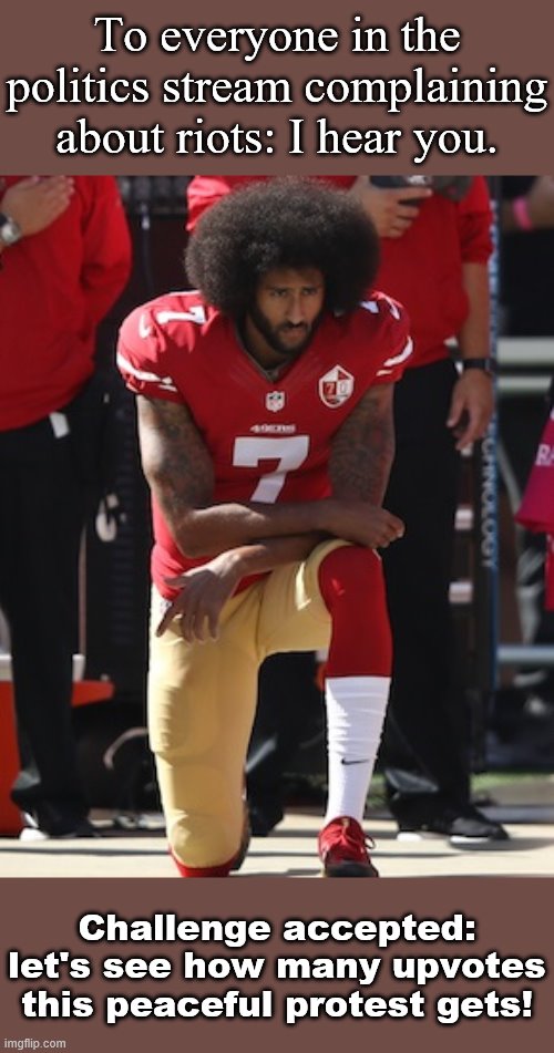 Take the Kaepernick challenge. Support peaceful protest. | To everyone in the politics stream complaining about riots: I hear you. Challenge accepted: let's see how many upvotes this peaceful protest gets! | image tagged in kaepernick kneel,peace,peaceful,protest,protests,racism | made w/ Imgflip meme maker