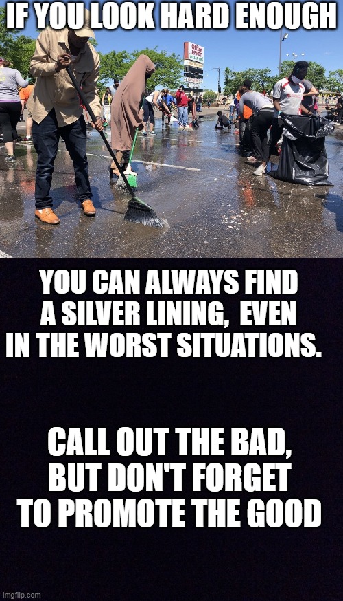 Selfless Community Volunteers | IF YOU LOOK HARD ENOUGH; YOU CAN ALWAYS FIND A SILVER LINING,  EVEN IN THE WORST SITUATIONS. CALL OUT THE BAD, BUT DON'T FORGET TO PROMOTE THE GOOD | image tagged in black screen,community,volunteers,riots,george floyd | made w/ Imgflip meme maker