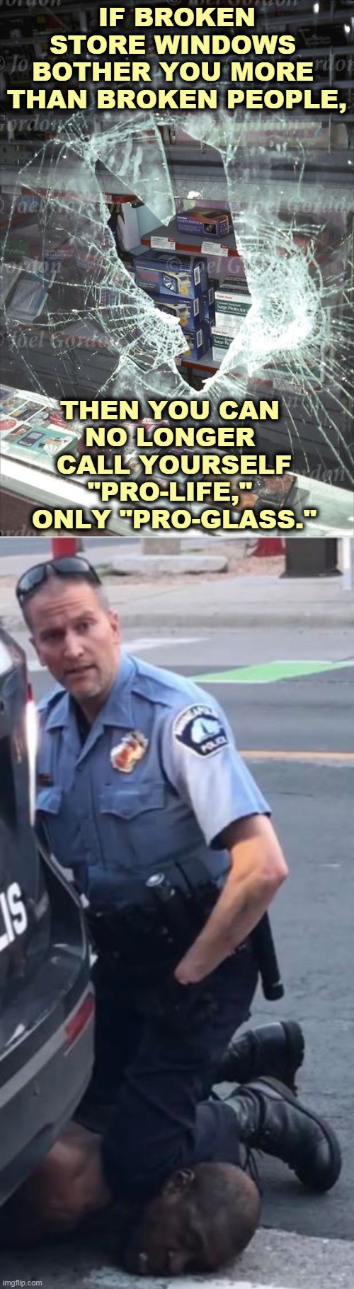 What really matters to you? | IF BROKEN STORE WINDOWS 
BOTHER YOU MORE 
THAN BROKEN PEOPLE, THEN YOU CAN 
NO LONGER 
CALL YOURSELF "PRO-LIFE," 
ONLY "PRO-GLASS." | image tagged in ofc derek chauvin,glass,looting,murder,death | made w/ Imgflip meme maker