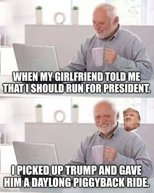 Do you get the joke? | WHEN MY GIRLFRIEND TOLD ME THAT I SHOULD RUN FOR PRESIDENT. I PICKED UP TRUMP AND GAVE HIM A DAYLONG PIGGYBACK RIDE. | image tagged in memes,hide the pain harold,trump | made w/ Imgflip meme maker