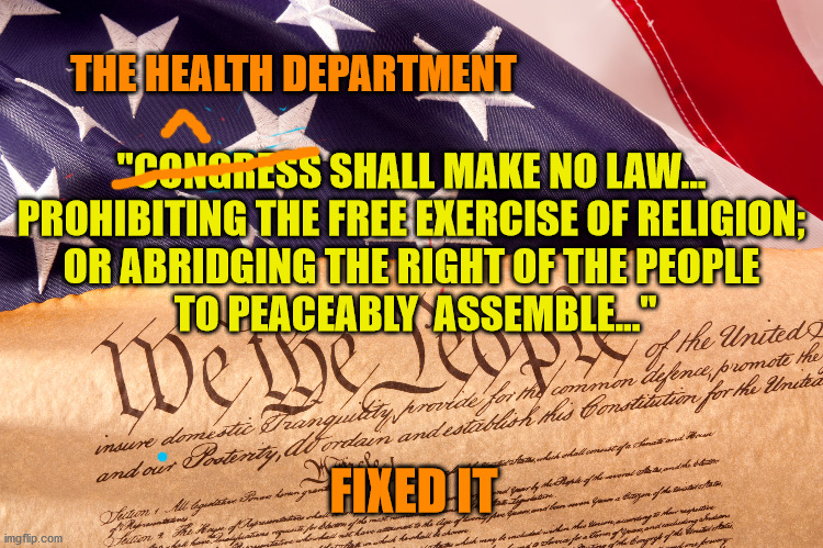 Both Actually | THE HEALTH DEPARTMENT; "CONGRESS SHALL MAKE NO LAW... 
PROHIBITING THE FREE EXERCISE OF RELIGION; 
OR ABRIDGING THE RIGHT OF THE PEOPLE 
TO PEACEABLY  ASSEMBLE..."; FIXED IT | image tagged in covid-19,lockdown,bill of rights,1st amendment,liberty,god bless america | made w/ Imgflip meme maker