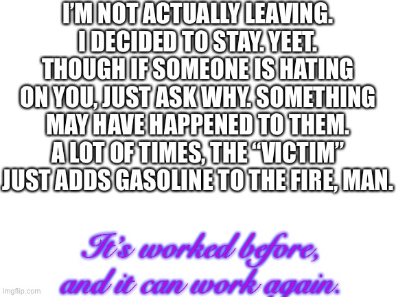 :) | I’M NOT ACTUALLY LEAVING. I DECIDED TO STAY. YEET. THOUGH IF SOMEONE IS HATING ON YOU, JUST ASK WHY. SOMETHING MAY HAVE HAPPENED TO THEM. A LOT OF TIMES, THE “VICTIM” JUST ADDS GASOLINE TO THE FIRE, MAN. It’s worked before, and it can work again. | image tagged in blank white template,not leaving,imgflip,yay,happy,peace | made w/ Imgflip meme maker