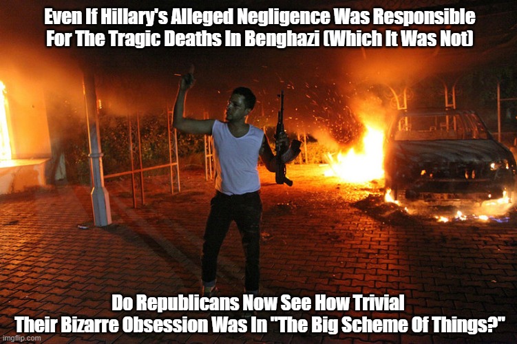  Even If Hillary's Alleged Negligence Was Responsible For The Tragic Deaths In Benghazi (Which It Was Not); Do Republicans Now See How Trivial 
Their Bizarre Obsession Was In "The Big Scheme Of Things?" | made w/ Imgflip meme maker
