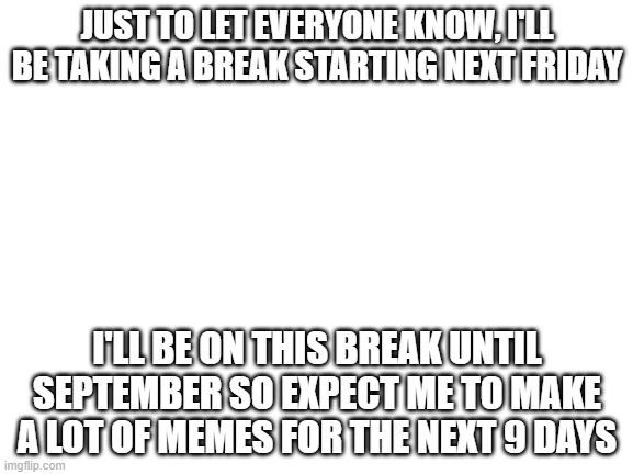 Be prepared for the meme overload!!! | JUST TO LET EVERYONE KNOW, I'LL BE TAKING A BREAK STARTING NEXT FRIDAY; I'LL BE ON THIS BREAK UNTIL SEPTEMBER SO EXPECT ME TO MAKE A LOT OF MEMES FOR THE NEXT 9 DAYS | image tagged in blank white template,imgflip | made w/ Imgflip meme maker