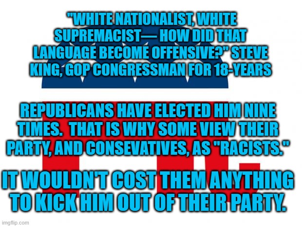 The Company You Keep | "WHITE NATIONALIST, WHITE SUPREMACIST— HOW DID THAT LANGUAGE BECOME OFFENSIVE?" STEVE KING, GOP CONGRESSMAN FOR 18-YEARS; REPUBLICANS HAVE ELECTED HIM NINE TIMES.  THAT IS WHY SOME VIEW THEIR PARTY, AND CONSEVATIVES, AS "RACISTS."; IT WOULDN'T COST THEM ANYTHING TO KICK HIM OUT OF THEIR PARTY. | image tagged in politics | made w/ Imgflip meme maker