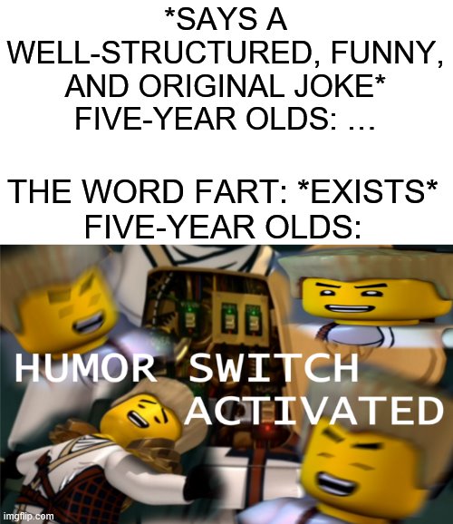 Humor Switch Activated | *SAYS A WELL-STRUCTURED, FUNNY, AND ORIGINAL JOKE*
FIVE-YEAR OLDS: …; THE WORD FART: *EXISTS*
FIVE-YEAR OLDS: | image tagged in humor switch activated | made w/ Imgflip meme maker