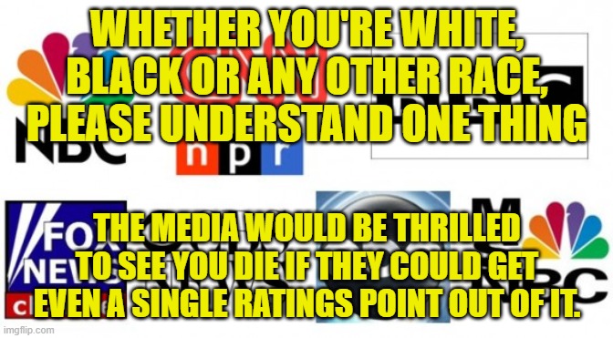 How are these people NOT your enemy at this point? | WHETHER YOU'RE WHITE, BLACK OR ANY OTHER RACE, PLEASE UNDERSTAND ONE THING; THE MEDIA WOULD BE THRILLED TO SEE YOU DIE IF THEY COULD GET EVEN A SINGLE RATINGS POINT OUT OF IT. | image tagged in media,enemy,ratings,evil | made w/ Imgflip meme maker
