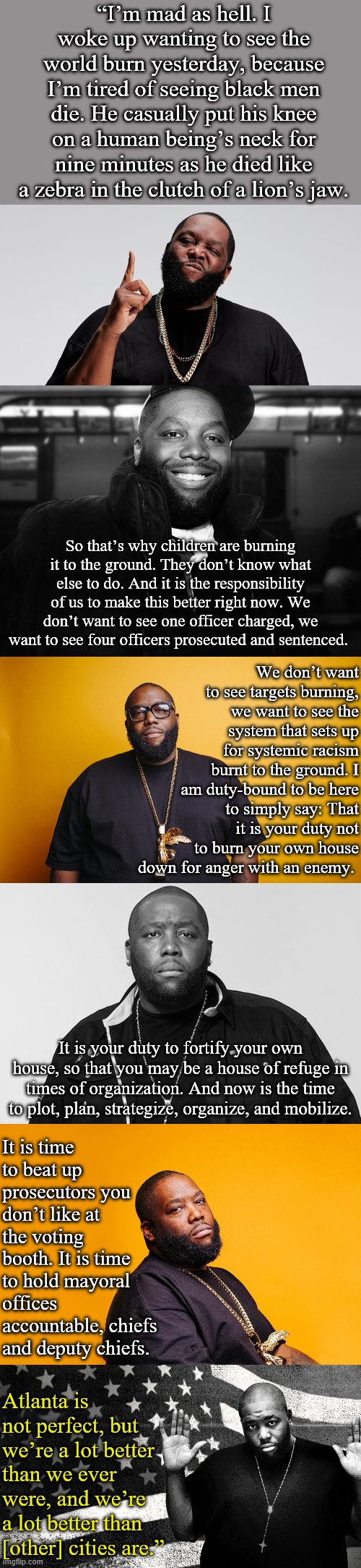 Killer Mike's eloquent statement on the George Floyd protests. Run the Jewels 2020? | “I’m mad as hell. I woke up wanting to see the world burn yesterday, because I’m tired of seeing black men die. He casually put his knee on a human being’s neck for nine minutes as he died like a zebra in the clutch of a lion’s jaw. So that’s why children are burning it to the ground. They don’t know what else to do. And it is the responsibility of us to make this better right now. We don’t want to see one officer charged, we want to see four officers prosecuted and sentenced. We don’t want to see targets burning, we want to see the system that sets up for systemic racism burnt to the ground. I am duty-bound to be here to simply say: That it is your duty not to burn your own house down for anger with an enemy. It is your duty to fortify your own house, so that you may be a house of refuge in times of organization. And now is the time to plot, plan, strategize, organize, and mobilize. It is time to beat up prosecutors you don’t like at the voting booth. It is time to hold mayoral offices accountable, chiefs and deputy chiefs. Atlanta is not perfect, but we’re a lot better than we ever were, and we’re a lot better than [other] cities are.” | image tagged in killer mike,black lives matter,quotes,police brutality,racism,change | made w/ Imgflip meme maker