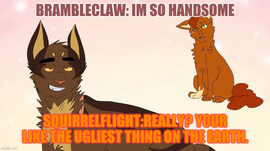WARRIOR CATS | BRAMBLECLAW: IM SO HANDSOME; SQUIRRELFLIGHT:REALLY? YOUR LIKE THE UGLIEST THING ON THE EARTH. | image tagged in warriors,funny,lol,must see | made w/ Imgflip meme maker