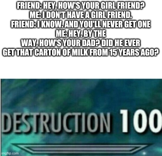 Destruction 100 | FRIEND: HEY, HOW'S YOUR GIRL FRIEND?
ME: I DON'T HAVE A GIRL FRIEND.
FRIEND: I KNOW. AND YOU'LL NEVER GET ONE
ME: HEY, BY THE WAY, HOW'S YOUR DAD? DID HE EVER GET THAT CARTON OF MILK FROM 15 YEARS AGO? | image tagged in destruction 100 | made w/ Imgflip meme maker