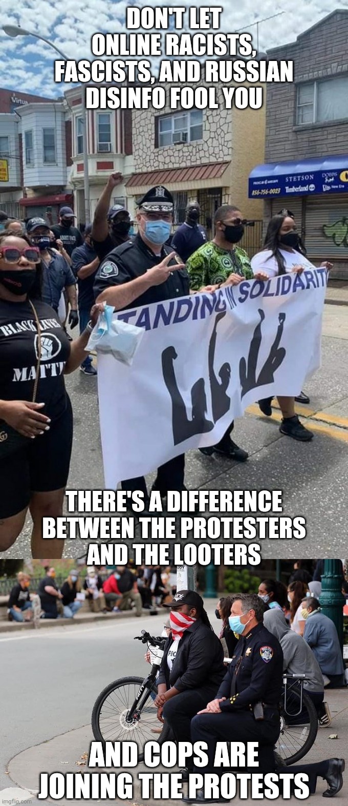 DON'T LET ONLINE RACISTS, FASCISTS, AND RUSSIAN DISINFO FOOL YOU; THERE'S A DIFFERENCE BETWEEN THE PROTESTERS
AND THE LOOTERS; AND COPS ARE JOINING THE PROTESTS | made w/ Imgflip meme maker