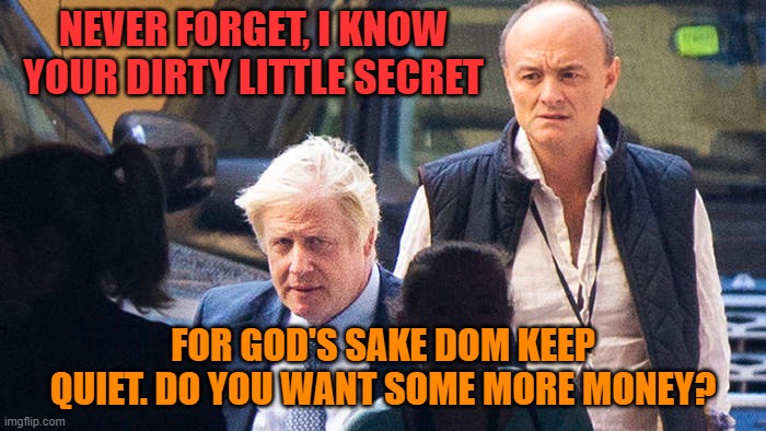 dirty little secret | NEVER FORGET, I KNOW YOUR DIRTY LITTLE SECRET; FOR GOD'S SAKE DOM KEEP QUIET. DO YOU WANT SOME MORE MONEY? | image tagged in dominic cummings,boris johnson | made w/ Imgflip meme maker