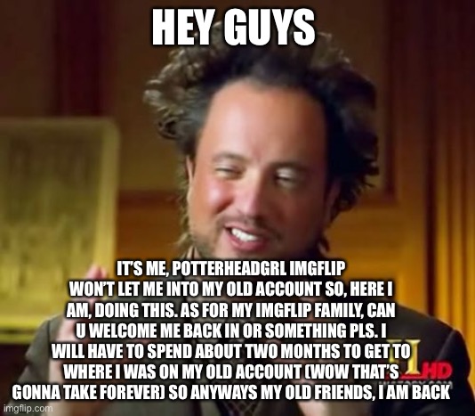 IMPORTANT! ALL OLD IMGFLIP FRIENDS FROM OLD ACCOUNT READ! | HEY GUYS; IT’S ME, POTTERHEADGRL IMGFLIP WON’T LET ME INTO MY OLD ACCOUNT SO, HERE I AM, DOING THIS. AS FOR MY IMGFLIP FAMILY, CAN U WELCOME ME BACK IN OR SOMETHING PLS. I WILL HAVE TO SPEND ABOUT TWO MONTHS TO GET TO WHERE I WAS ON MY OLD ACCOUNT (WOW THAT’S GONNA TAKE FOREVER) SO ANYWAYS MY OLD FRIENDS, I AM BACK | image tagged in memes,ancient aliens | made w/ Imgflip meme maker