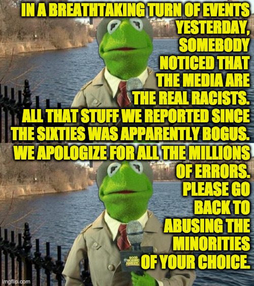 IN A BREATHTAKING TURN OF EVENTS
YESTERDAY,
SOMEBODY
NOTICED THAT
THE MEDIA ARE
THE REAL RACISTS.
ALL THAT STUFF WE REPORTED SINCE
THE SIXTI | image tagged in kermit news report | made w/ Imgflip meme maker