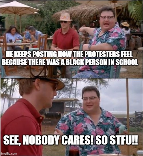 STFU! | HE KEEPS POSTING HOW THE PROTESTERS FEEL 
BECAUSE THERE WAS A BLACK PERSON IN SCHOOL; SEE, NOBODY CARES! SO STFU!! | image tagged in memes,see nobody cares | made w/ Imgflip meme maker