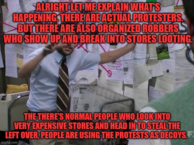 Guys this is an explanation of what's going down. | ALRIGHT LET ME EXPLAIN WHAT'S HAPPENING. THERE ARE ACTUAL PROTESTERS. BUT THERE ARE ALSO ORGANIZED ROBBERS WHO SHOW UP AND BREAK INTO STORES LOOTING. THE THERE'S NORMAL PEOPLE WHO LOOK INTO VERY EXPENSIVE STORES AND HEAD IN TO STEAL THE LEFT OVER, PEOPLE ARE USING THE PROTESTS AS DECOYS. | image tagged in charlie conspiracy always sunny in philidelphia,riots,protesters,explain | made w/ Imgflip meme maker