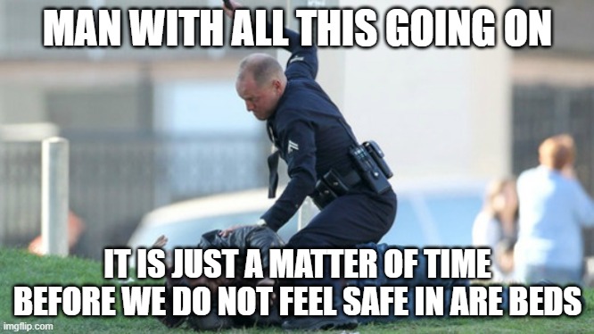 Cop Beating | MAN WITH ALL THIS GOING ON; IT IS JUST A MATTER OF TIME BEFORE WE DO NOT FEEL SAFE IN ARE BEDS | image tagged in cop beating | made w/ Imgflip meme maker