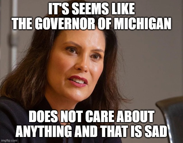 Gretchen Whitmer, governor of Michigan | IT'S SEEMS LIKE THE GOVERNOR OF MICHIGAN; DOES NOT CARE ABOUT ANYTHING AND THAT IS SAD | image tagged in gretchen whitmer governor of michigan | made w/ Imgflip meme maker