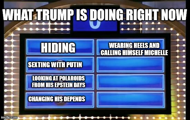 trump family feud | WHAT TRUMP IS DOING RIGHT NOW; WEARING HEELS AND CALLING HIMSELF MICHELLE; HIDING; SEXTING WITH PUTIN; LOOKING AT POLAROIDS FROM HIS EPSTEIN DAYS; CHANGING HIS DEPENDS | image tagged in family feud,donald,donald trump,donald trump approves,donald trump is an idiot | made w/ Imgflip meme maker