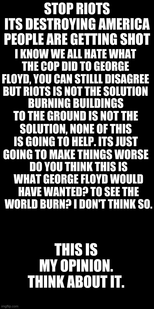 STOP RIOTS
ITS DESTROYING AMERICA
PEOPLE ARE GETTING SHOT; I KNOW WE ALL HATE WHAT THE COP DID TO GEORGE FLOYD, YOU CAN STILLL DISAGREE BUT RIOTS IS NOT THE SOLUTION; BURNING BUILDINGS TO THE GROUND IS NOT THE SOLUTION, NONE OF THIS IS GOING TO HELP. ITS JUST GOING TO MAKE THINGS WORSE; DO YOU THINK THIS IS WHAT GEORGE FLOYD WOULD HAVE WANTED? TO SEE THE WORLD BURN? I DON'T THINK SO. THIS IS MY OPINION. THINK ABOUT IT. | image tagged in memes,blank transparent square | made w/ Imgflip meme maker