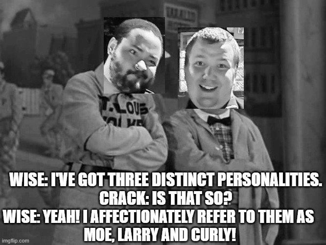 Wise and Crack: Psychology Experts | WISE: I'VE GOT THREE DISTINCT PERSONALITIES.
CRACK: IS THAT SO? WISE: YEAH! I AFFECTIONATELY REFER TO THEM AS 
MOE, LARRY AND CURLY! | image tagged in abbott and costello,wise and crack,three stooges,vaudeville,comedy,memes | made w/ Imgflip meme maker