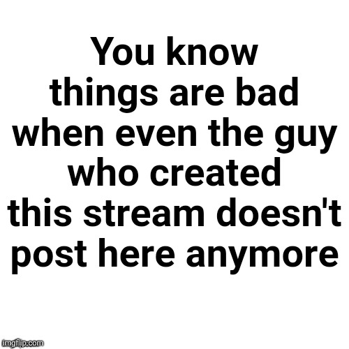 Blank | You know things are bad when even the guy who created this stream doesn't post here anymore | image tagged in blank | made w/ Imgflip meme maker