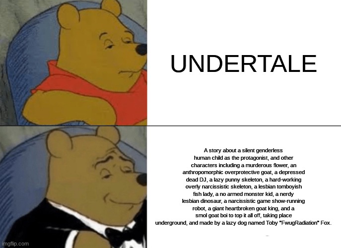 The real UNDERTALE | UNDERTALE; A story about a silent genderless human child as the protagonist, and other characters including a murderous flower, an anthropomorphic overprotective goat, a depressed dead DJ, a lazy punny skeleton, a hard-working overly narcissistic skeleton, a lesbian tomboyish fish lady, a no armed monster kid, a nerdy lesbian dinosaur, a narcissistic game show-running robot, a giant heartbroken goat king, and a smol goat boi to top it all off, taking place underground, and made by a lazy dog named Toby "FwugRadiation" Fox. | image tagged in memes,tuxedo winnie the pooh | made w/ Imgflip meme maker