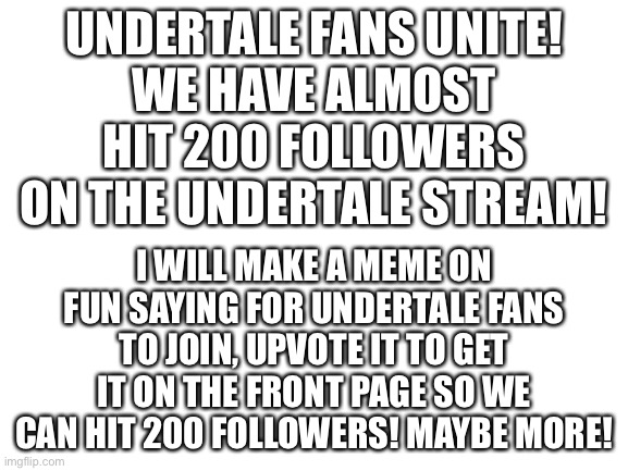 UNDERTALE FANS UNITE!!! | UNDERTALE FANS UNITE!
WE HAVE ALMOST HIT 200 FOLLOWERS ON THE UNDERTALE STREAM! I WILL MAKE A MEME ON FUN SAYING FOR UNDERTALE FANS TO JOIN, UPVOTE IT TO GET IT ON THE FRONT PAGE SO WE CAN HIT 200 FOLLOWERS! MAYBE MORE! | image tagged in blank white template,undertale | made w/ Imgflip meme maker