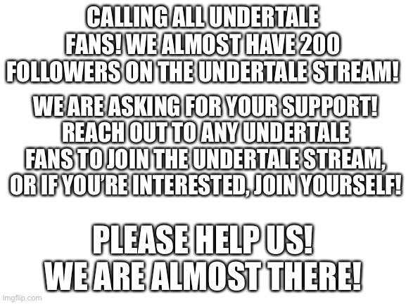 UNDERTALE FANS UNITE!!! | CALLING ALL UNDERTALE FANS! WE ALMOST HAVE 200 FOLLOWERS ON THE UNDERTALE STREAM! WE ARE ASKING FOR YOUR SUPPORT! REACH OUT TO ANY UNDERTALE FANS TO JOIN THE UNDERTALE STREAM, OR IF YOU’RE INTERESTED, JOIN YOURSELF! PLEASE HELP US! WE ARE ALMOST THERE! | image tagged in blank white template,undertale | made w/ Imgflip meme maker